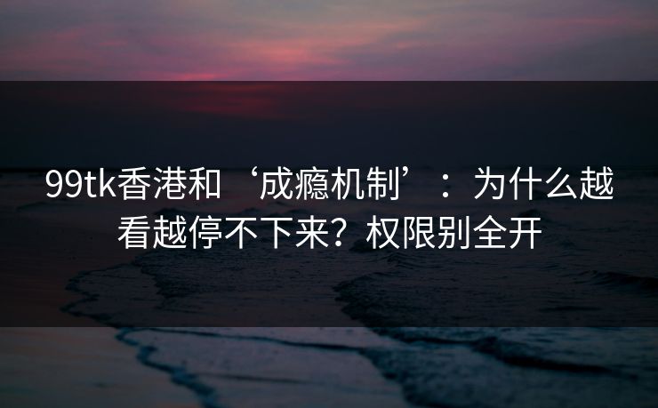 99tk香港和‘成瘾机制’:为什么越看越停不下来?权限别全开 99tk香港和‘成瘾机制’:为什么越看越停不下来?权限别全开