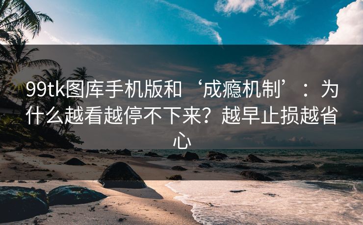99tk图库手机版和‘成瘾机制’：为什么越看越停不下来？越早止损越省心