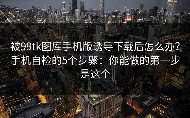 被99tk图库手机版诱导下载后怎么办？手机自检的5个步骤：你能做的第一步是这个