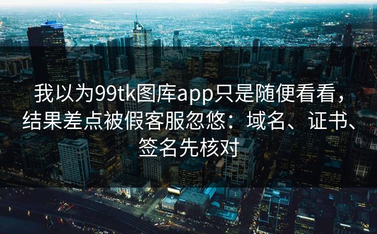 我以为99tk图库app只是随便看看，结果差点被假客服忽悠：域名、证书、签名先核对