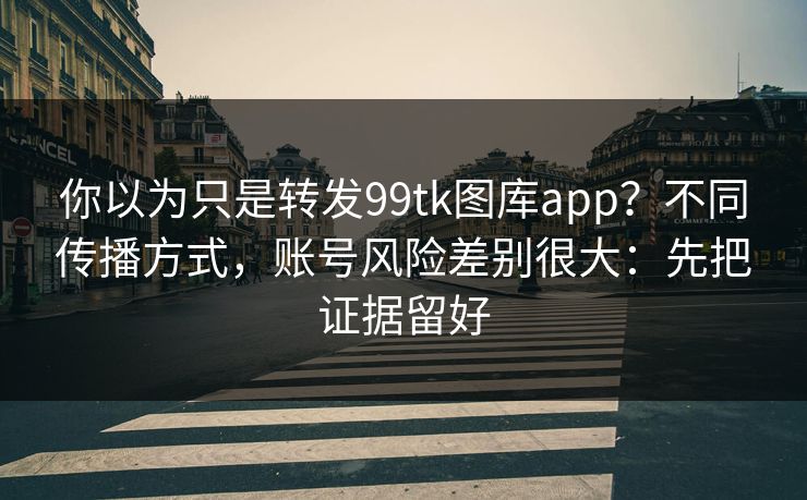 你以为只是转发99tk图库app？不同传播方式，账号风险差别很大：先把证据留好