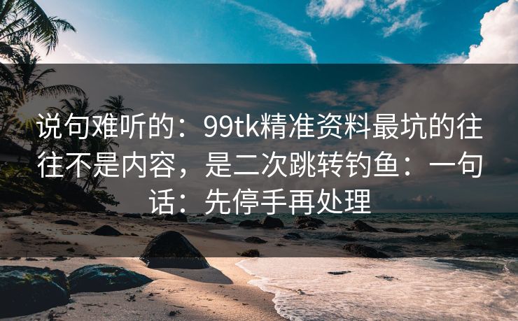 说句难听的：99tk精准资料最坑的往往不是内容，是二次跳转钓鱼：一句话：先停手再处理