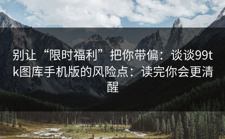 别让“限时福利”把你带偏:谈谈99tk图库手机版的风险点:读完你会更清醒 别让“限时福利”把你带偏:谈谈99tk图库手机版的风险点:读完你会更清醒
