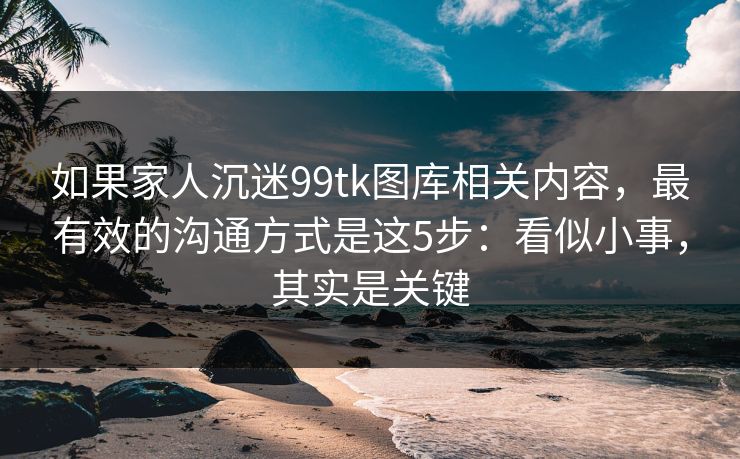 如果家人沉迷99tk图库相关内容,最有效的沟通方式是这5步:看似小事,其实是关键 如果家人沉迷99tk图库相关内容,最有效的沟通方式是这5步:看似小事,其实是关键