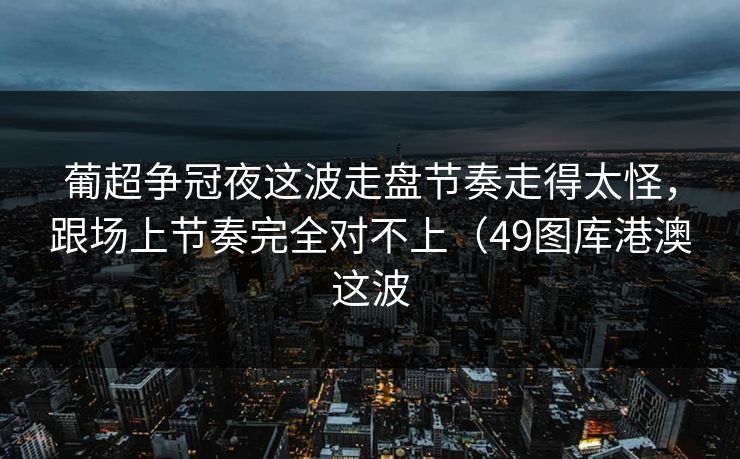 葡超争冠夜这波走盘节奏走得太怪,跟场上节奏完全对不上(49图库港澳这波 葡超争冠夜这波走盘节奏走得太怪,跟场上节奏完全对不上(49图库港澳这波