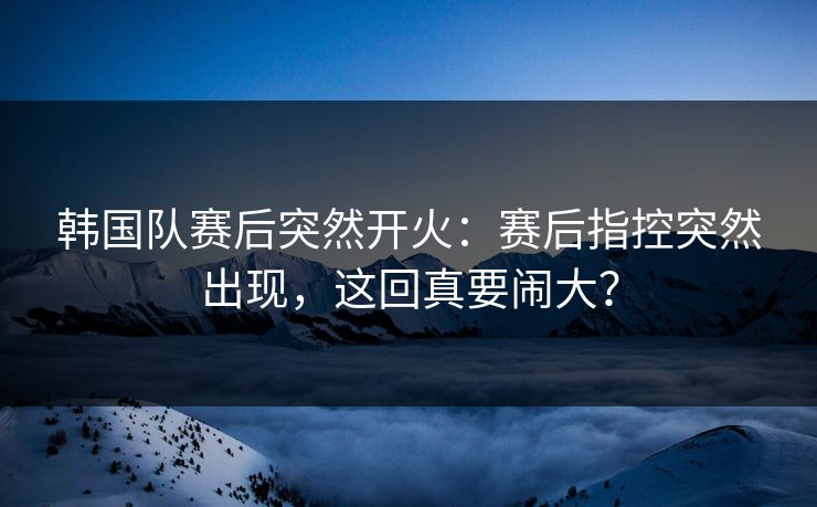 韩国队赛后突然开火：赛后指控突然出现，这回真要闹大？