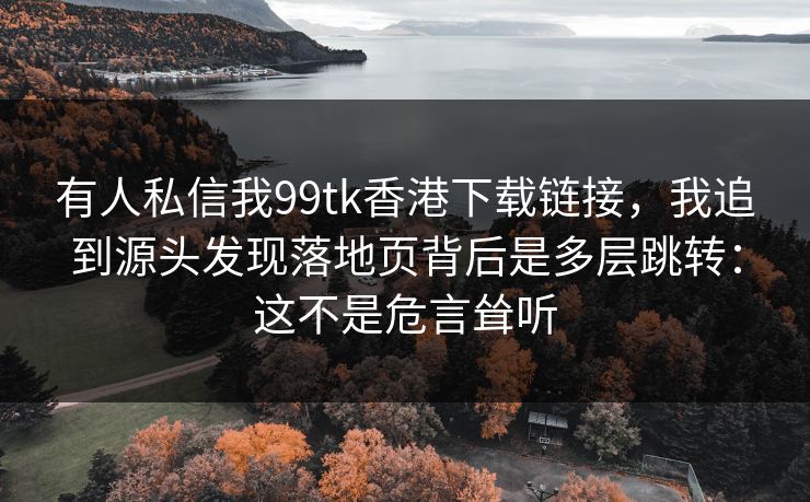 有人私信我99tk香港下载链接,我追到源头发现落地页背后是多层跳转:这不是危言耸听 有人私信我99tk香港下载链接,我追到源头发现落地页背后是多层跳转:这不是危言耸听