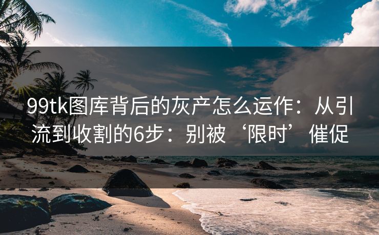 99tk图库背后的灰产怎么运作：从引流到收割的6步：别被‘限时’催促