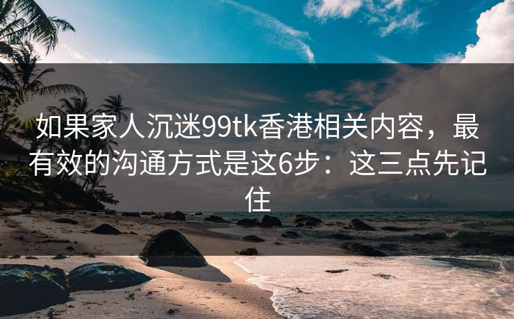 如果家人沉迷99tk香港相关内容，最有效的沟通方式是这6步：这三点先记住