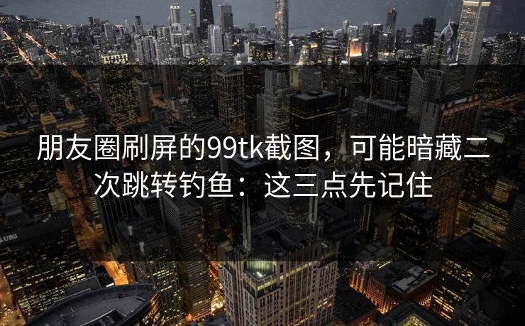 朋友圈刷屏的99tk截图,可能暗藏二次跳转钓鱼:这三点先记住 朋友圈刷屏的99tk截图,可能暗藏二次跳转钓鱼:这三点先记住